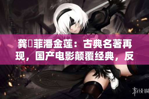 龔玥菲潘金蓮：古典名著再現，國產電影顛覆經典，反響如何？