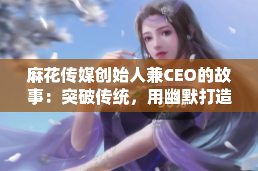 麻花傳媒創始人兼CEO的故事：突破傳統，用幽默打造文化現象