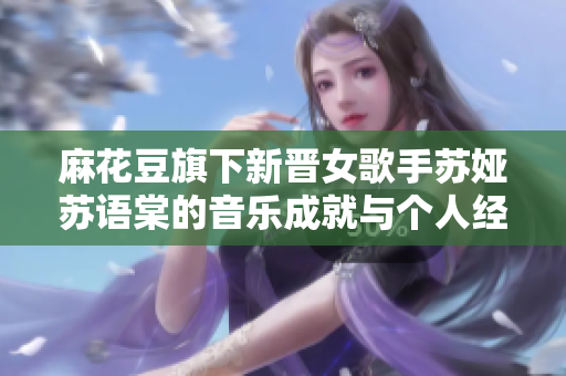 麻花豆旗下新晉女歌手蘇婭蘇語棠的音樂成就與個人經歷