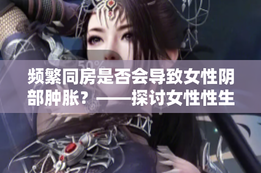 頻繁同房是否會(huì)導(dǎo)致女性陰部腫脹？——探討女性性生活對(duì)身體的影響