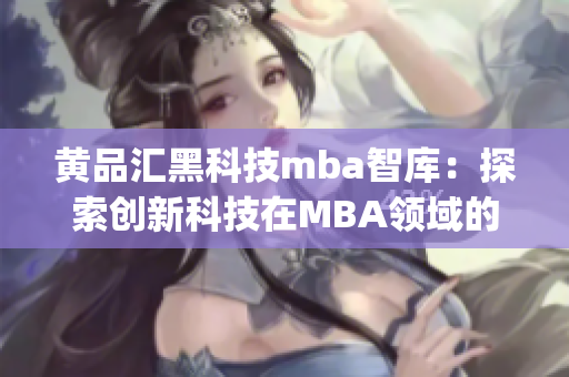黃品匯黑科技mba智庫(kù)：探索創(chuàng)新科技在MBA領(lǐng)域的應(yīng)用與影響(1)