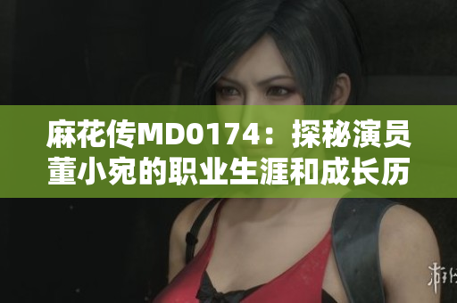 麻花傳MD0174：探秘演員董小宛的職業(yè)生涯和成長(zhǎng)歷程