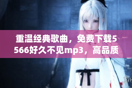 重溫經典歌曲，免費下載5566好久不見mp3，高品質音樂盡在你手邊！