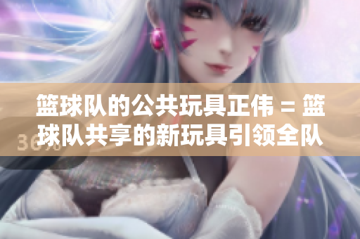 籃球隊的公共玩具正偉 = 籃球隊共享的新玩具引領全隊活力激增