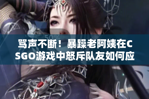 罵聲不斷！暴躁老阿姨在CSGO游戲中怒斥隊友如何應對？