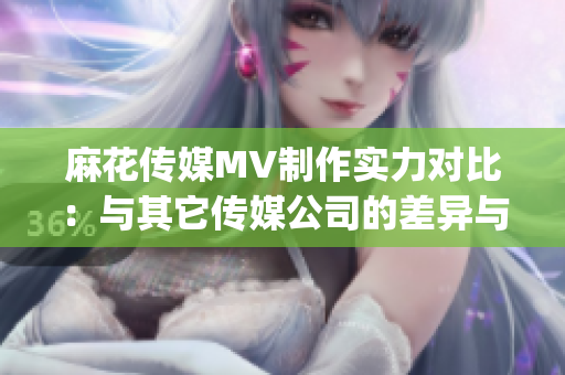 麻花傳媒MV制作實力對比：與其它傳媒公司的差異與優勢(1)