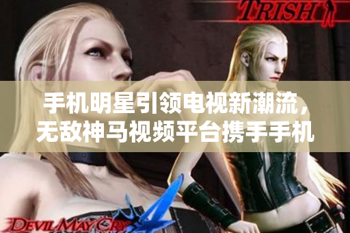 手機(jī)明星引領(lǐng)電視新潮流，無敵神馬視頻平臺(tái)攜手手機(jī)助力在線觀看