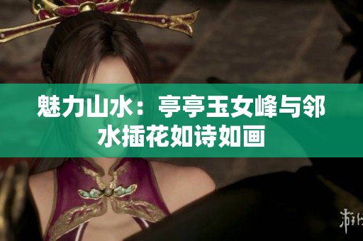 魅力山水：亭亭玉女峰與鄰水插花如詩如畫