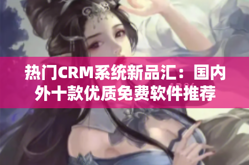 熱門CRM系統新品匯：國內外十款優質免費軟件推薦