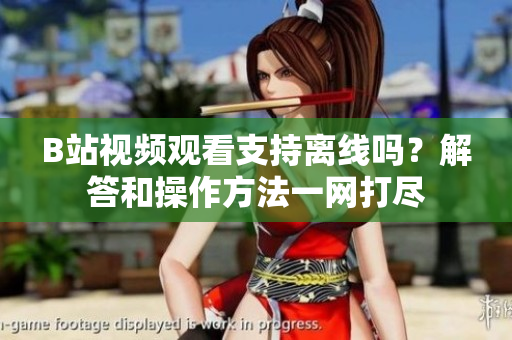 B站視頻觀看支持離線嗎？解答和操作方法一網打盡