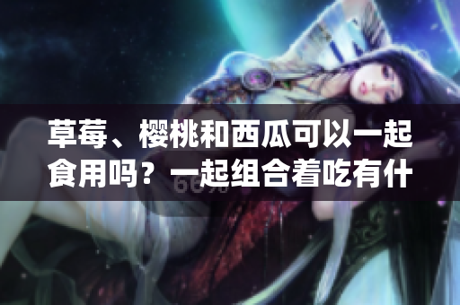 草莓、櫻桃和西瓜可以一起食用嗎？一起組合著吃有什么好處？(1)