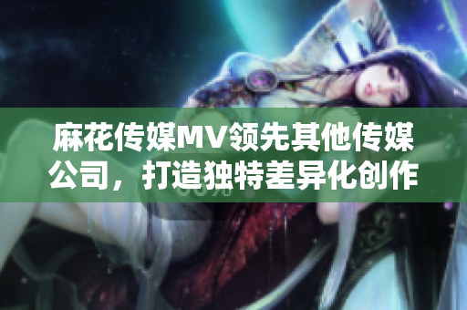 麻花傳媒MV領先其他傳媒公司，打造獨特差異化創作風格
