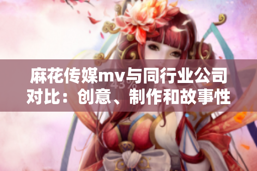 麻花傳媒mv與同行業公司對比：創意、制作和故事性的勝出