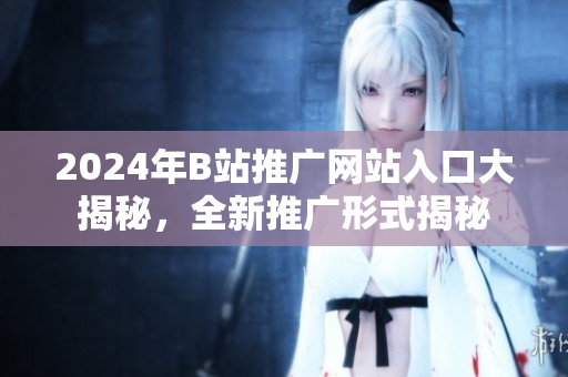 2024年B站推廣網(wǎng)站入口大揭秘，全新推廣形式揭秘