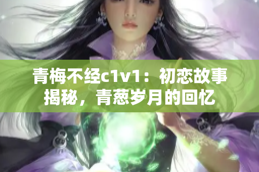 青梅不經(jīng)c1v1：初戀故事揭秘，青蔥歲月的回憶