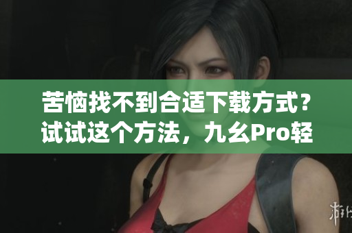 苦惱找不到合適下載方式？試試這個方法，九幺Pro輕松下載！(1)