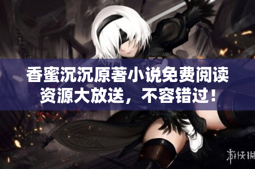 香蜜沉沉原著小說免費閱讀資源大放送，不容錯過！
