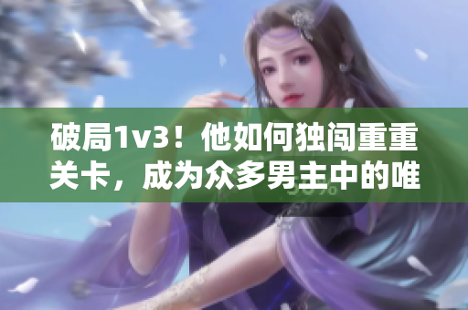 破局1v3！他如何獨闖重重關卡，成為眾多男主中的唯一勝利者？