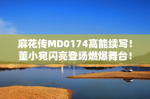 麻花傳MD0174高能續寫！董小宛閃亮登場燃爆舞臺！