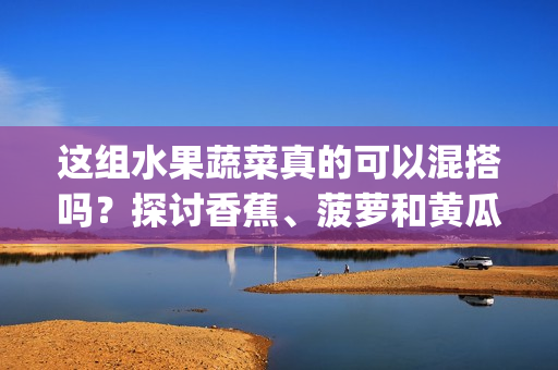 這組水果蔬菜真的可以混搭嗎？探討香蕉、菠蘿和黃瓜的飲食潛能(1)