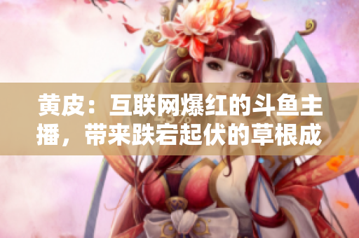 黃皮：互聯網爆紅的斗魚主播，帶來跌宕起伏的草根成功之路！
