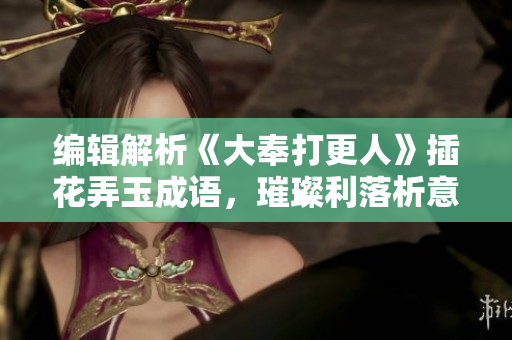 編輯解析《大奉打更人》插花弄玉成語，璀璨利落析意象