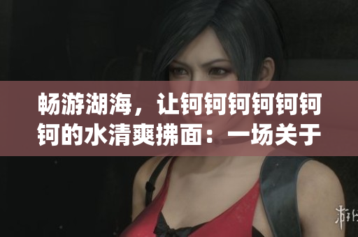 暢游湖海，讓鈳鈳鈳鈳鈳鈳鈳的水清爽拂面：一場關于水的美妙之旅(1)