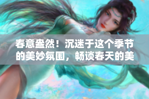 春意盎然！沉迷于這個季節的美妙氛圍，暢談春天的美麗世界