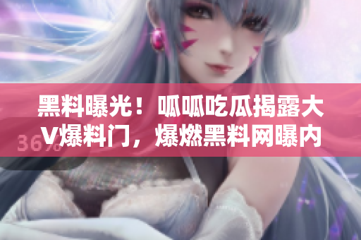 黑料曝光！呱呱吃瓜揭露大V爆料門，爆燃黑料網曝內幕！
