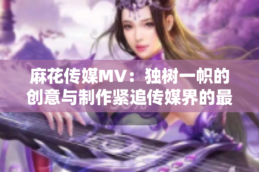 麻花傳媒MV：獨樹一幟的創意與制作緊追傳媒界的最前沿