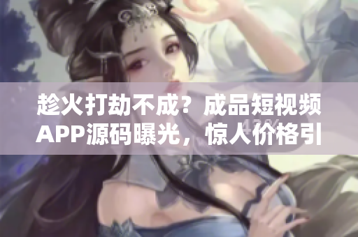 趁火打劫不成？成品短視頻APP源碼曝光，驚人價格引全網熱議！
