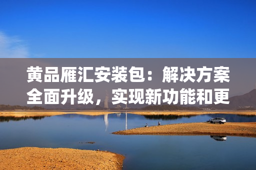 黃品雁匯安裝包：解決方案全面升級(jí)，實(shí)現(xiàn)新功能和更高效性(1)