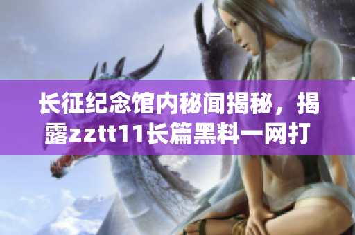 長征紀念館內秘聞揭秘，揭露zztt11長篇黑料一網打盡(1)