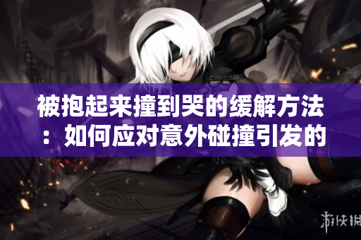 被抱起來撞到哭的緩解方法：如何應對意外碰撞引發的情緒困擾