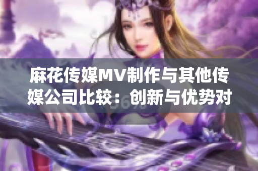 麻花傳媒MV制作與其他傳媒公司比較：創(chuàng)新與優(yōu)勢(shì)對(duì)比(1)