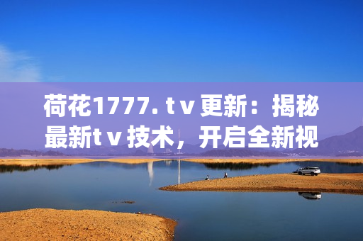 荷花1777. tⅴ更新：揭秘最新tⅴ技術，開啟全新視聽體驗(1)