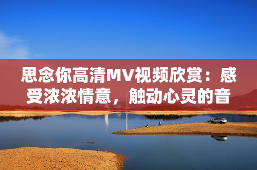 思念你高清MV視頻欣賞：感受濃濃情意，觸動心靈的音樂之旅