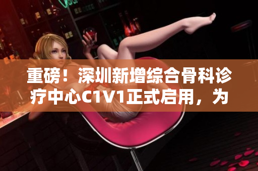 重磅！深圳新增綜合骨科診療中心C1V1正式啟用，為愛關(guān)節(jié)保駕護(hù)航