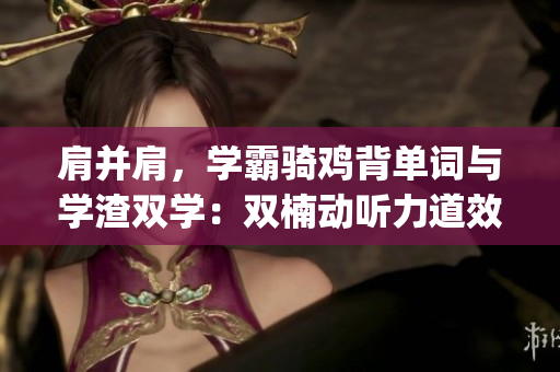 肩并肩，學(xué)霸騎雞背單詞與學(xué)渣雙學(xué)：雙楠動聽力道效果凸顯(1)