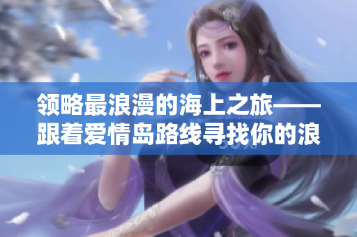 領(lǐng)略最浪漫的海上之旅——跟著愛情島路線尋找你的浪漫之旅！
