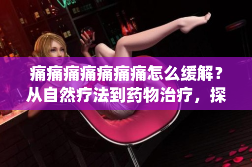 痛痛痛痛痛痛痛怎么緩解？從自然療法到藥物治療，探索多種有效方法(1)