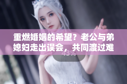 重燃婚姻的希望？老公與弟媳婦走出誤會(huì)，共同渡過難關(guān)