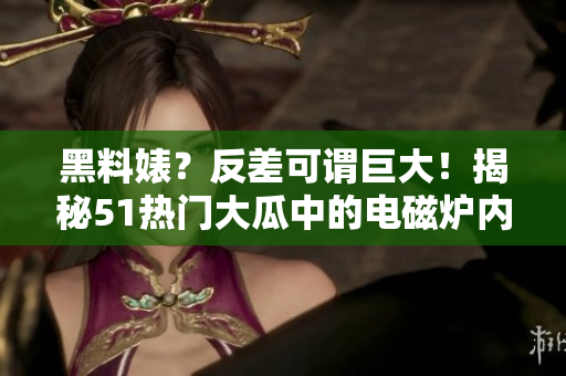 黑料婊？反差可謂巨大！揭秘51熱門大瓜中的電磁爐內幕！