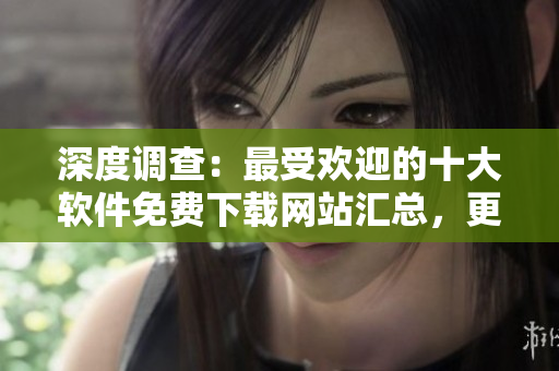 深度調查：最受歡迎的十大軟件免費下載網站匯總，更易下載更無廣告