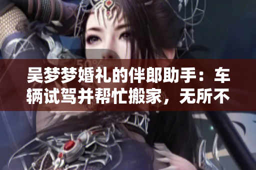 吳夢夢婚禮的伴郎助手：車輛試駕并幫忙搬家，無所不能！