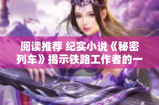 閱讀推薦 紀實小說《秘密列車》揭示鐵路工作者的一生一世的奮斗歷程