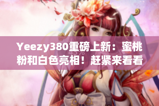 Yeezy380重磅上新：蜜桃粉和白色亮相！趕緊來看看吧！