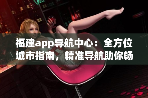 福建app導航中心：全方位城市指南，精準導航助你暢游福建