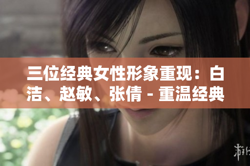 三位經典女性形象重現：白潔、趙敏、張倩 - 重溫經典,品味女性形象