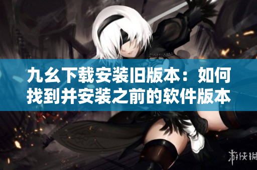 九幺下載安裝舊版本：如何找到并安裝之前的軟件版本